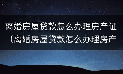 离婚房屋贷款怎么办理房产证（离婚房屋贷款怎么办理房产证过户）