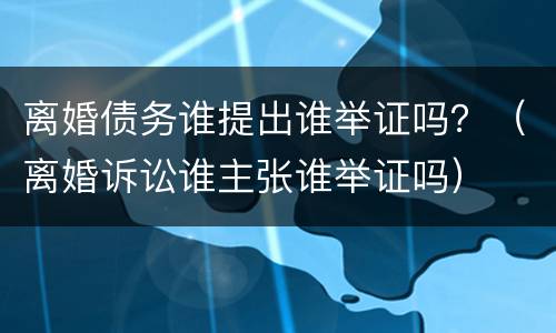 离婚债务谁提出谁举证吗？（离婚诉讼谁主张谁举证吗）