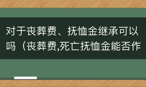 对于丧葬费、抚恤金继承可以吗（丧葬费,死亡抚恤金能否作为遗产继承）
