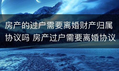 房产的过户需要离婚财产归属协议吗 房产过户需要离婚协议书吗