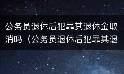 公务员退休后犯罪其退休金取消吗（公务员退休后犯罪其退休金取消吗怎么算）