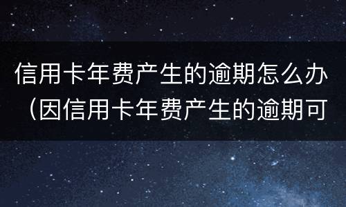 信用卡年费产生的逾期怎么办（因信用卡年费产生的逾期可以消除吗）
