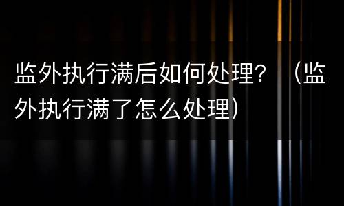监外执行满后如何处理？（监外执行满了怎么处理）