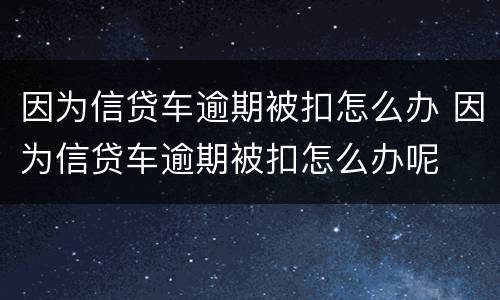 因为信贷车逾期被扣怎么办 因为信贷车逾期被扣怎么办呢