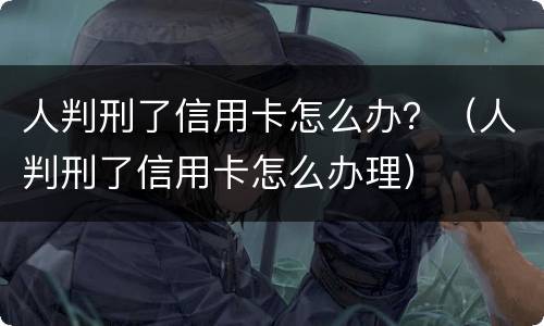 人判刑了信用卡怎么办？（人判刑了信用卡怎么办理）