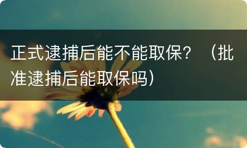 正式逮捕后能不能取保？（批准逮捕后能取保吗）