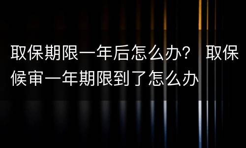 取保期限一年后怎么办？ 取保候审一年期限到了怎么办