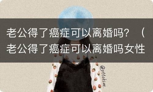 老公得了癌症可以离婚吗？（老公得了癌症可以离婚吗女性）