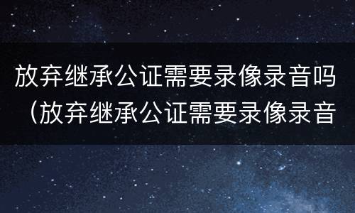 放弃继承公证需要录像录音吗（放弃继承公证需要录像录音吗有效吗）