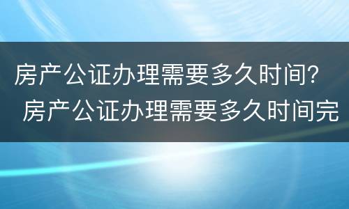 房产公证办理需要多久时间？ 房产公证办理需要多久时间完成