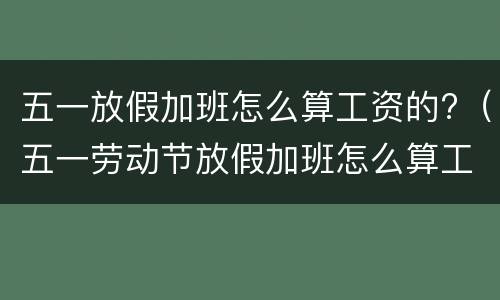 五一放假加班怎么算工资的?（五一劳动节放假加班怎么算工资）