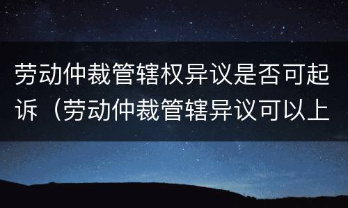 劳动仲裁管辖权异议是否可起诉（劳动仲裁管辖异议可以上诉吗）
