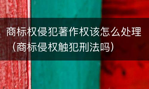 商标权侵犯著作权该怎么处理（商标侵权触犯刑法吗）