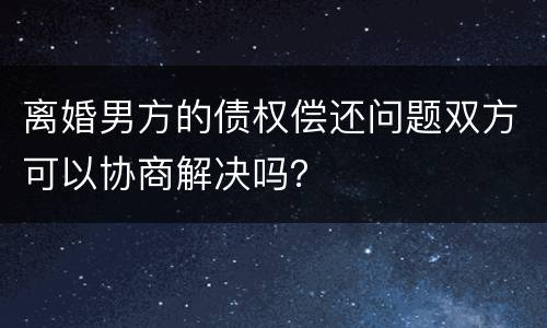 离婚男方的债权偿还问题双方可以协商解决吗？