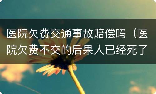 医院欠费交通事故赔偿吗（医院欠费不交的后果人已经死了）