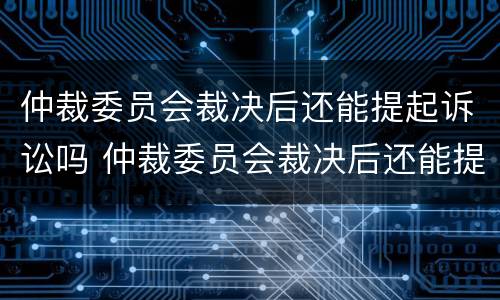 仲裁委员会裁决后还能提起诉讼吗 仲裁委员会裁决后还能提起诉讼吗