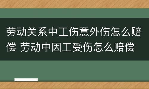 劳动关系中工伤意外伤怎么赔偿 劳动中因工受伤怎么赔偿