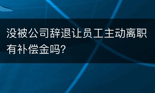 没被公司辞退让员工主动离职有补偿金吗？