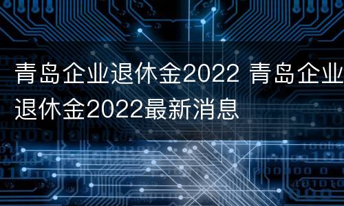 青岛企业退休金2022 青岛企业退休金2022最新消息