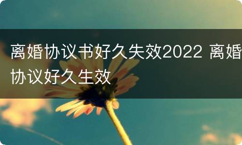 离婚协议书好久失效2022 离婚协议好久生效