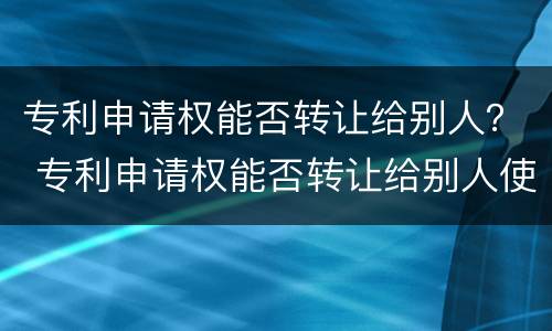 专利申请权能否转让给别人？ 专利申请权能否转让给别人使用