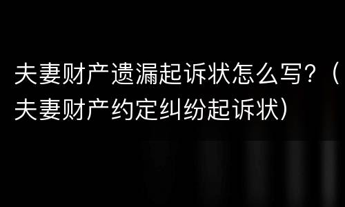 夫妻财产遗漏起诉状怎么写?（夫妻财产约定纠纷起诉状）