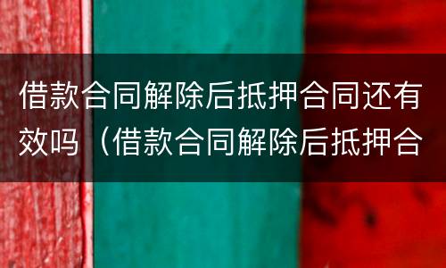 借款合同解除后抵押合同还有效吗（借款合同解除后抵押合同还有效吗怎么办）