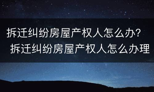 拆迁纠纷房屋产权人怎么办？ 拆迁纠纷房屋产权人怎么办理