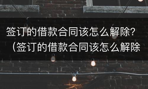 签订的借款合同该怎么解除？（签订的借款合同该怎么解除协议）