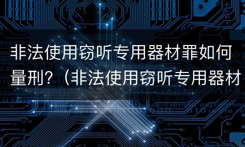 非法使用窃听专用器材罪如何量刑?（非法使用窃听专用器材罪如何量刑的）
