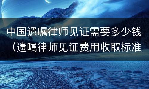 中国遗嘱律师见证需要多少钱（遗嘱律师见证费用收取标准）