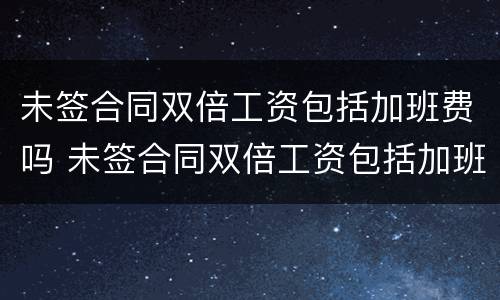 未签合同双倍工资包括加班费吗 未签合同双倍工资包括加班费吗怎么算