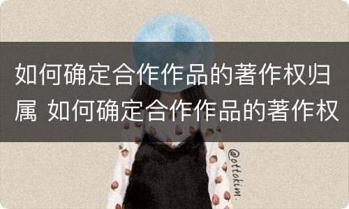 如何确定合作作品的著作权归属 如何确定合作作品的著作权归属关系