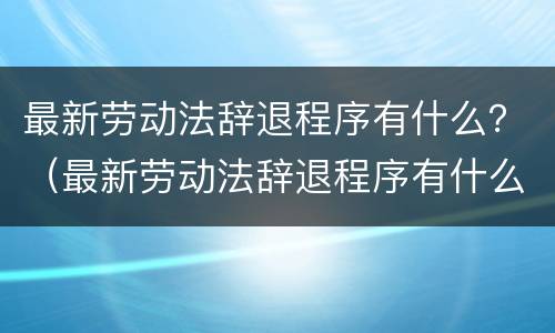 最新劳动法辞退程序有什么？（最新劳动法辞退程序有什么要求）