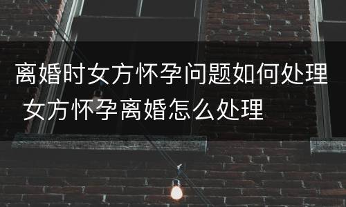 离婚时女方怀孕问题如何处理 女方怀孕离婚怎么处理
