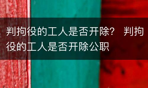 判拘役的工人是否开除？ 判拘役的工人是否开除公职