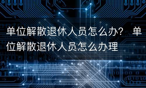 单位解散退休人员怎么办？ 单位解散退休人员怎么办理