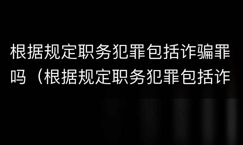 根据规定职务犯罪包括诈骗罪吗（根据规定职务犯罪包括诈骗罪吗为什么）