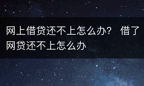 网上借贷还不上怎么办？ 借了网贷还不上怎么办