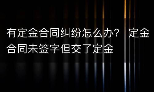 有定金合同纠纷怎么办？ 定金合同未签字但交了定金