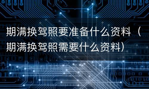 期满换驾照要准备什么资料（期满换驾照需要什么资料）