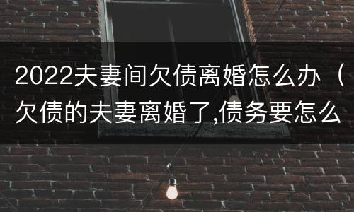 2022夫妻间欠债离婚怎么办（欠债的夫妻离婚了,债务要怎么办）