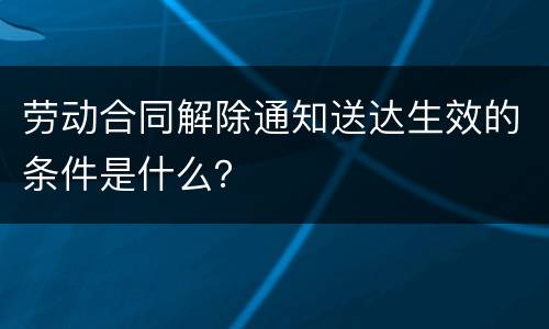 劳动合同解除通知送达生效的条件是什么？