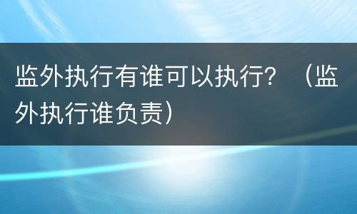 监外执行有谁可以执行？（监外执行谁负责）