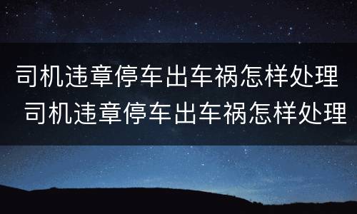 司机违章停车出车祸怎样处理 司机违章停车出车祸怎样处理好