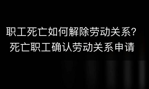职工死亡如何解除劳动关系？ 死亡职工确认劳动关系申请
