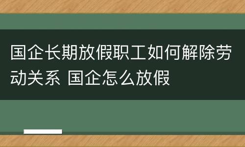 国企长期放假职工如何解除劳动关系 国企怎么放假