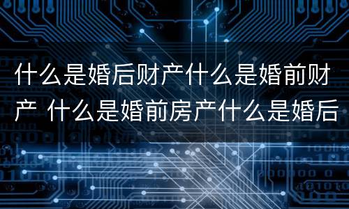 什么是婚后财产什么是婚前财产 什么是婚前房产什么是婚后房产