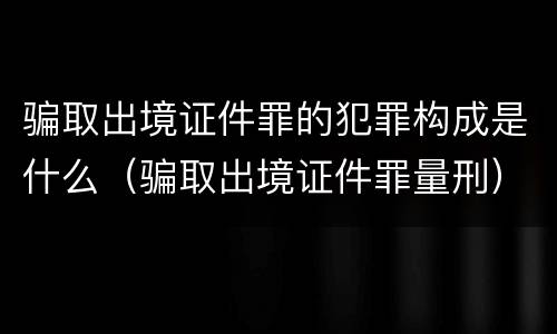 骗取出境证件罪的犯罪构成是什么（骗取出境证件罪量刑）