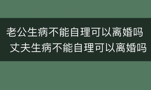 老公生病不能自理可以离婚吗 丈夫生病不能自理可以离婚吗